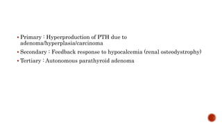 HYPERPARATHYROIDISM
 Primary : Hyperproduction of PTH due to
adenoma/hyperplasia/carcinoma
 Secondary : Feedback response to hypocalcemia (renal osteodystrophy)
 Tertiary : Autonomous parathyroid adenoma
 