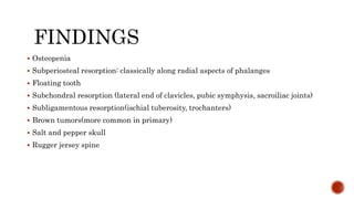FINDINGS
 Osteopenia
 Subperiosteal resorption: classically along radial aspects of phalanges
 Floating tooth
 Subchondral resorption (lateral end of clavicles, pubic symphysis, sacroiliac joints)
 Subligamentous resorption(ischial tuberosity, trochanters)
 Brown tumors(more common in primary)
 Salt and pepper skull
 Rugger jersey spine
 