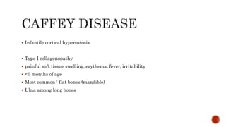  Infantile cortical hyperostosis
 Type I collagenopathy
 painful soft tissue swelling, erythema, fever, irritability
 <5 months of age
 Most common : flat bones (mandible)
 Ulna among long bones
 