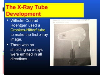 The X-Ray Tube
Development
 Wilhelm Conrad
Roentgen used a
Crookes-Hittorf tube
to make the first x-ray
image.
 There was no
shielding so x-rays
were emitted in all
directions.
 