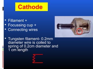 Cathode
 Fillament +
 Focussing cup +
 Connecting wires
 Tungsten filament- 0.2mm
diameter wire is coiled to
spring of 0.2cm diameter and
1 cm length
 