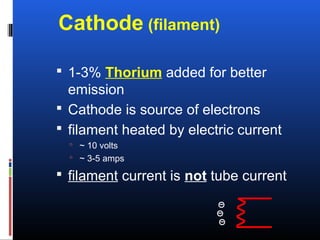 Cathode (filament)
 1-3% Thorium added for better
emission
 Cathode is source of electrons
 filament heated by electric current
 ~ 10 volts
 ~ 3-5 amps
 filament current is not tube current
 