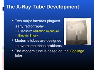 The X-Ray Tube Development
 Two major hazards plagued
early radiography.
 Excessive radiation exposure
 Electric Shock
 Moderns tubes are designed
to overcome these problems
 The modern tube is based on the Coolidge
tube
 