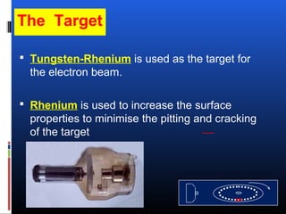 The Target
 Tungsten-Rhenium is used as the target for
the electron beam.
 Rhenium is used to increase the surface
properties to minimise the pitting and cracking
of the target
 