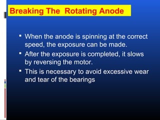 Breaking The Rotating Anode
 When the anode is spinning at the correct
speed, the exposure can be made.
 After the exposure is completed, it slows
by reversing the motor.
 This is necessary to avoid excessive wear
and tear of the bearings
 