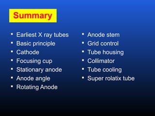 Summary
 Earliest X ray tubes
 Basic principle
 Cathode
 Focusing cup
 Stationary anode
 Anode angle
 Rotating Anode
 Anode stem
 Grid control
 Tube housing
 Collimator
 Tube cooling
 Super rolatix tube
 