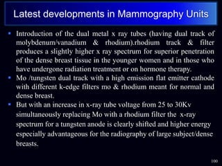  Introduction of the dual metal x ray tubes (having dual track of
molybdenum/vanadium & rhodium).rhodium track & filter
produces a slightly higher x ray spectrum for superior penetration
of the dense breast tissue in the younger women and in those who
have undergone radiation treatment or on hormone therapy.
 Mo /tungsten dual track with a high emission flat emitter cathode
with different k-edge filters mo & rhodium meant for normal and
dense breast.
 But with an increase in x-ray tube voltage from 25 to 30Kv
simultaneously replacing Mo with a rhodium filter the x-ray
spectrum for a tungsten anode is clearly shifted and higher energy
especially advantageous for the radiography of large subject/dense
breasts.
100
Latest developments in Mammography Units
 