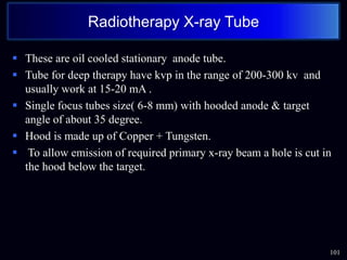  These are oil cooled stationary anode tube.
 Tube for deep therapy have kvp in the range of 200-300 kv and
usually work at 15-20 mA .
 Single focus tubes size( 6-8 mm) with hooded anode & target
angle of about 35 degree.
 Hood is made up of Copper + Tungsten.
 To allow emission of required primary x-ray beam a hole is cut in
the hood below the target.
101
Radiotherapy X-ray Tube
 