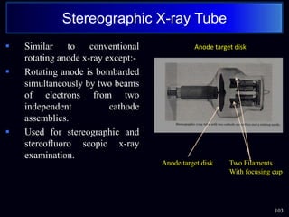 103
Stereographic X-ray Tube
 Similar to conventional
rotating anode x-ray except:-
 Rotating anode is bombarded
simultaneously by two beams
of electrons from two
independent cathode
assemblies.
 Used for stereographic and
stereofluoro scopic x-ray
examination.
Anode target disk Two Filaments
With focusing cup
Anode target disk
 