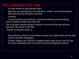 FIELD EMISSION X-RAY TUBE
• It is also known as cold cathode tubes.
• Electrons are extracted from the cathode to anode by an intense electric
field rather than by thermionic emission.
Features
• A conical anode surrounded by a cylindrical cathode containing facing
rows of needle (actually more than two).
• The x-ray beam passes through a window in the end of the tube with less
intensity in the center of the field.
• Needle tip diameter about 1μ
• Since electrons which can be emitted are less in no. these tubes can be used
only for neonatal radiography.
• If higher voltage (up to 350 KV) is applied these tubes can be used for high
KV chest radiography. But not useful for general radiography purpose.
104
 