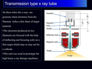 Transmission type x ray tube
•In these tubes the x-rays are
generate when electrons from the
filament strike a thin sheet of target
material.
•The electrons produced at two
filaments are focused with the help
of deflecting and focusing coils on a
thin target which may or may not be
a cathode.
•This unit was used in prototype for
high beam x-ray therapy machines.
 