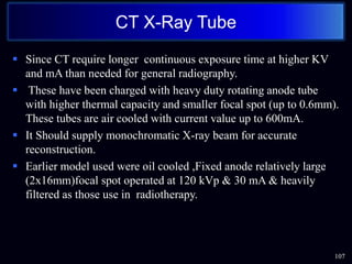  Since CT require longer continuous exposure time at higher KV
and mA than needed for general radiography.
 These have been charged with heavy duty rotating anode tube
with higher thermal capacity and smaller focal spot (up to 0.6mm).
These tubes are air cooled with current value up to 600mA.
 It Should supply monochromatic X-ray beam for accurate
reconstruction.
 Earlier model used were oil cooled ,Fixed anode relatively large
(2x16mm)focal spot operated at 120 kVp & 30 mA & heavily
filtered as those use in radiotherapy.
107
CT X-Ray Tube
 