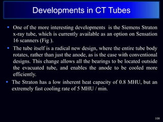  One of the more interesting developments is the Siemens Straton
x-ray tube, which is currently available as an option on Sensation
16 scanners (Fig ).
 The tube itself is a radical new design, where the entire tube body
rotates, rather than just the anode, as is the case with conventional
designs. This change allows all the bearings to be located outside
the evacuated tube, and enables the anode to be cooled more
efficiently.
 The Straton has a low inherent heat capacity of 0.8 MHU, but an
extremely fast cooling rate of 5 MHU / min.
108
Developments in CT Tubes
 