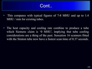  This compares with typical figures of 7-8 MHU and up to 1.4
MHU / min for existing tubes.
 The heat capacity and cooling rate combine to produce a tube
which Siemens claim is ‘0 MHU', implying that tube cooling
considerations are a thing of the past. Sensation 16 scanners fitted
with the Straton tube now have a fastest scan time of 0.37 seconds.
Cont..
109
 