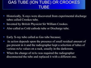 GAS TUBE (ION TUBE) OR CROOKES
TUBE
 Historically, X-rays were discovered from experimental discharge
tubes called Crookes tube.
 Invented by British Physicist Sir William Crookes.
 Also called as Cold cathode tube or Discharge tube.
 Early X-ray tube called as Gas tube because;
 its action depends upon the presence of small residual amount of
gas present in it and the radiographer kept a selection of tubes of
various mAs values on a rack, usually in the darkroom.
 When the change of mAs was required the radiographer
disconnected the tube and replaced it with a different one.
 