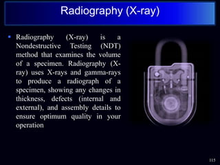  Radiography (X-ray) is a
Nondestructive Testing (NDT)
method that examines the volume
of a specimen. Radiography (X-
ray) uses X-rays and gamma-rays
to produce a radiograph of a
specimen, showing any changes in
thickness, defects (internal and
external), and assembly details to
ensure optimum quality in your
operation
115
Radiography (X-ray)
 
