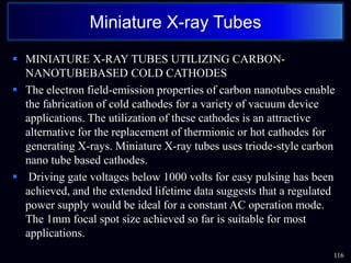  MINIATURE X-RAY TUBES UTILIZING CARBON-
NANOTUBEBASED COLD CATHODES
 The electron field-emission properties of carbon nanotubes enable
the fabrication of cold cathodes for a variety of vacuum device
applications. The utilization of these cathodes is an attractive
alternative for the replacement of thermionic or hot cathodes for
generating X-rays. Miniature X-ray tubes uses triode-style carbon
nano tube based cathodes.
 Driving gate voltages below 1000 volts for easy pulsing has been
achieved, and the extended lifetime data suggests that a regulated
power supply would be ideal for a constant AC operation mode.
The 1mm focal spot size achieved so far is suitable for most
applications.
116
Miniature X-ray Tubes
 