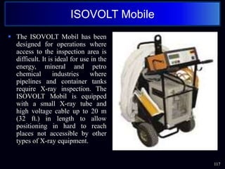  The ISOVOLT Mobil has been
designed for operations where
access to the inspection area is
difficult. It is ideal for use in the
energy, mineral and petro
chemical industries where
pipelines and container tanks
require X-ray inspection. The
ISOVOLT Mobil is equipped
with a small X-ray tube and
high voltage cable up to 20 m
(32 ft.) in length to allow
positioning in hard to reach
places not accessible by other
types of X-ray equipment.
117
ISOVOLT Mobile
 