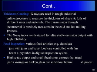 Thickness Gauzing: X-rays are used in rough industrial
online processes to measure the thickness of sheets & foils of
different sizes and materials. The transmission through
the material is precisely measured in the cold and hot milling
process.
 The X-ray tubes are designed for ultra stable emission output with
high reliability.
Food Inspection: various food articles( e.g. chocolate
jars with jams and baby food) are controlled with fan
beam x-ray tubes in digital inspection system.
 High x-ray output and small focal spots ensures that metal
parts ,o-rings or broken glass are sorted out before shipment.
119
Cont..
 