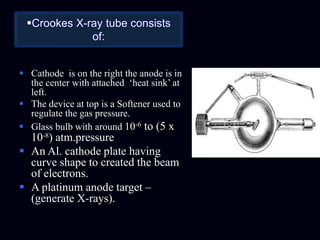 Crookes X-ray tube consists
of:
 Cathode is on the right the anode is in
the center with attached ‘heat sink’ at
left.
 The device at top is a Softener used to
regulate the gas pressure.
 Glass bulb with around 10-6 to (5 x
10-8) atm.pressure
 An Al. cathode plate having
curve shape to created the beam
of electrons.
 A platinum anode target –
(generate X-rays).
 