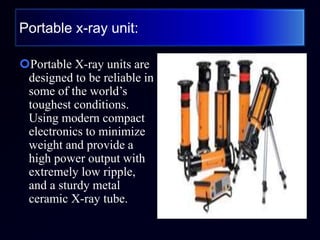 Portable x-ray unit:
Portable X-ray units are
designed to be reliable in
some of the world’s
toughest conditions.
Using modern compact
electronics to minimize
weight and provide a
high power output with
extremely low ripple,
and a sturdy metal
ceramic X-ray tube.
 