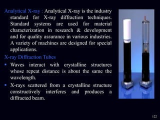 Analytical X-ray : Analytical X-ray is the industry
standard for X-ray diffraction techniques.
Standard systems are used for material
characterization in research & development
and for quality assurance in various industries.
A variety of machines are designed for special
applications.
X-ray Diffraction Tubes
 Waves interact with crystalline structures
whose repeat distance is about the same the
wavelength.
 X-rays scattered from a crystalline structure
constructively interferes and produces a
diffracted beam.
122
 