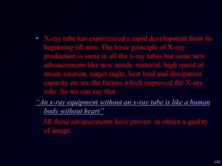  X-ray tube has experienced a rapid development from its
beginning till now. The basic principle of X-ray
production is same in all the x-ray tubes but some new
advancements like new anode material, high speed of
anode rotation, target angle, heat load and dissipation
capacity etc are the factors which improved the X-ray
tube .So we can say that
“An x-ray equipment without an x-ray tube is like a human
body without heart”
All these advancements have proven to obtain a quality
of image.
124
 