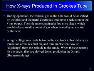  During operation, the residual gas in the tube would be adsorbed
by the glass and the metal electrodes leading to a reduction in the
x-ray output. The side tube contained a few mica sheets which
would release small amount of gas when heated by an electric
heater wire.
 A high voltage was made between the electrodes; this induces an
ionization of the residual air, and thus an electron flow or
"discharge" from the cathode to the anode. When these electrons
hit the target, they are slowed down, producing the X-rays
(Bremsstrahlung).
13
How X-rays Produced In Crookes Tube
 