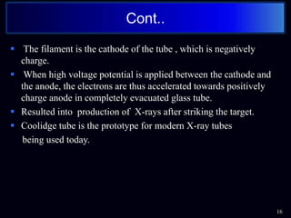  The filament is the cathode of the tube , which is negatively
charge.
 When high voltage potential is applied between the cathode and
the anode, the electrons are thus accelerated towards positively
charge anode in completely evacuated glass tube.
 Resulted into production of X-rays after striking the target.
 Coolidge tube is the prototype for modern X-ray tubes
being used today.
16
Cont..
 