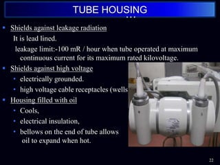  Shields against leakage radiation
It is lead lined.
leakage limit:-100 mR / hour when tube operated at maximum
continuous current for its maximum rated kilovoltage.
 Shields against high voltage
• electrically grounded.
• high voltage cable receptacles (wells)
 Housing filled with oil
• Cools,
• electrical insulation,
• bellows on the end of tube allows
oil to expand when hot.
22
TUBE HOUSING
…
 