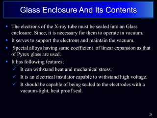  The electrons of the X-ray tube must be sealed into an Glass
enclosure. Since, it is necessary for them to operate in vacuum.
 It serves to support the electrons and maintain the vacuum.
 Special alloys having same coefficient of linear expansion as that
of Pyrex glass are used.
 It has following features;
 It can withstand heat and mechanical stress.
 It is an electrical insulator capable to withstand high voltage.
 It should be capable of being sealed to the electrodes with a
vacuum-tight, heat proof seal.
24
Glass Enclosure And Its Contents
 
