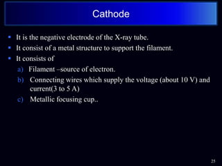  It is the negative electrode of the X-ray tube.
 It consist of a metal structure to support the filament.
 It consists of
a) Filament –source of electron.
b) Connecting wires which supply the voltage (about 10 V) and
current(3 to 5 A)
c) Metallic focusing cup..
25
Cathode
 