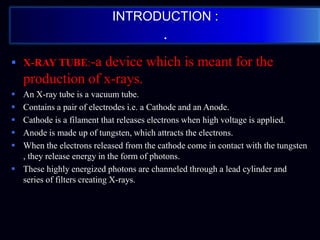 INTRODUCTION :
.
 X-RAY TUBE:-a device which is meant for the
production of x-rays.
 An X-ray tube is a vacuum tube.
 Contains a pair of electrodes i.e. a Cathode and an Anode.
 Cathode is a filament that releases electrons when high voltage is applied.
 Anode is made up of tungsten, which attracts the electrons.
 When the electrons released from the cathode come in contact with the tungsten
, they release energy in the form of photons.
 These highly energized photons are channeled through a lead cylinder and
series of filters creating X-rays.
 