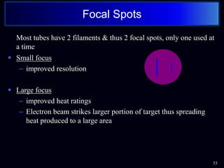Most tubes have 2 filaments & thus 2 focal spots, only one used at
a time
 Small focus
– improved resolution
 Large focus
– improved heat ratings
– Electron beam strikes larger portion of target thus spreading
heat produced to a large area
33
Focal Spots
 