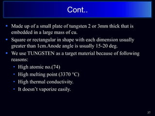  Made up of a small plate of tungsten 2 or 3mm thick that is
embedded in a large mass of cu.
 Square or rectangular in shape with each dimension usually
greater than 1cm.Anode angle is usually 15-20 deg.
 We use TUNGSTEN as a target material because of following
reasons:
• High atomic no.(74)
• High melting point (3370 °C)
• High thermal conductivity.
• It doesn’t vaporize easily.
37
Cont..
 