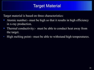 Target material is based on three characteristics:
 Atomic number:- must be high so that it results in high efficiency
in x-ray production.
 Thermal conductivity:- must be able to conduct heat away from
the target.
• High melting point:- must be able to withstand high temperatures.
38
Target Material
 