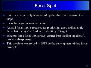  It is the area actually bombarded by the electron stream on the
target.
 It can be larger or smaller in size.
 A small focal spot is required for producing good radiographic
detail but it may also lead to overheating of target.
 Whereas large focal spot allows greater heat loading but doesn't
produce sharp image.
 This problem was solved in 1918 by the development of line focus
principle .
39
Focal Spot
 