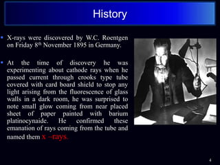  X-rays were discovered by W.C. Roentgen
on Friday 8th November 1895 in Germany.
 At the time of discovery he was
experimenting about cathode rays when he
passed current through crooks type tube
covered with card board shield to stop any
light arising from the fluorescence of glass
walls in a dark room, he was surprised to
note small glow coming from near placed
sheet of paper painted with barium
platinocynaide. He confirmed these
emanation of rays coming from the tube and
named them x –rays.
4
History
 