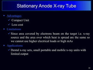  Advantages
 Compact Unit
 Less cost
 Limitations
 Since area covered by electrons beam on the target i.e. x-ray
source and the area over which heat is spread are the same so
we cannot use higher electrical loads or high mAs
 Applications
 Dental x-ray sets, small portable and mobile x-ray units with
limited output
Stationary Anode X-ray Tube
44
 