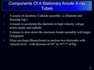 1. A source of electrons: Cathode assembly i.e.(filament and
focusing cup.)
2. A means to accelerate the electrons to high velocity voltage
across anode and cathode.
3. A means to slow down the electrons Anode assembly with target
(Tungsten).
4. Glass envelope (Borosilicate) to enclose two electrodes with
vacuum level – with pressure of 10-7 to 10-8 mm of Hg.
45
Components Of A Stationary Anode X-ray
Tubes
 