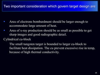  Area of electrons bombardment should be larger enough to
accommodate large amount of heat.
 Area of x-ray production should be as small as possible to get
sharp images and good radiographic detail.
Cylindrical cu-block
• The small tungsten target is bounded to larger cu-block to
facilitate heat dissipation. The cu prevent excessive rise in temp,
because of high thermal conductivity.
48
Two important consideration which govern target design are:
 