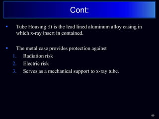  Tube Housing :It is the lead lined aluminum alloy casing in
which x-ray insert in contained.
 The metal case provides protection against
1. Radiation risk
2. Electric risk
3. Serves as a mechanical support to x-ray tube.
Cont:
49
 