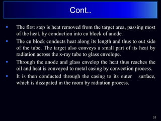  The first step is heat removed from the target area, passing most
of the heat, by conduction into cu block of anode.
 The cu block conducts heat along its length and thus to out side
of the tube. The target also conveys a small part of its heat by
radiation across the x-ray tube to glass envelope.
 Through the anode and glass envelop the heat thus reaches the
oil and heat is conveyed to metal casing by convection process.
 It is then conducted through the casing to its outer surface,
which is dissipated in the room by radiation process.
Cont..
53
 