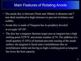  The anode disc is between 55mm and 100mm in diameter and 7
mm thick machined to high tolerance to prevent in balance and
wobble.
 Anode disc is made of Tungsten has its periphery beveled
at an angle 10⁰-20°.
 The disc has a tungsten rhenium target area as tungsten has a high
melting point 3370 ⁰C and atomic number of 74. The addition of a
small quantity (5-10%) of rhenium prevents crazing of the anode
surface, the tungsten is faced onto a molybdenum disc as
molybdenum whilst not having as high a melting point as tungsten
has twice the heat capacity
56
Main Features of Rotating Anode
 