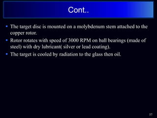  The target disc is mounted on a molybdenum stem attached to the
copper rotor.
 Rotor rotates with speed of 3000 RPM on ball bearings (made of
steel) with dry lubricant( silver or lead coating).
 The target is cooled by radiation to the glass then oil.
57
Cont..
 
