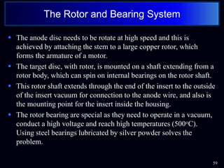  The anode disc needs to be rotate at high speed and this is
achieved by attaching the stem to a large copper rotor, which
forms the armature of a motor.
 The target disc, with rotor, is mounted on a shaft extending from a
rotor body, which can spin on internal bearings on the rotor shaft.
 This rotor shaft extends through the end of the insert to the outside
of the insert vacuum for connection to the anode wire, and also is
the mounting point for the insert inside the housing.
 The rotor bearing are special as they need to operate in a vacuum,
conduct a high voltage and reach high temperatures (500oC).
Using steel bearings lubricated by silver powder solves the
problem.
59
The Rotor and Bearing System
 