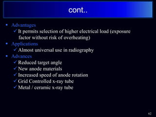  Advantages
 It permits selection of higher electrical load (exposure
factor without risk of overheating)
 Applications
 Almost universal use in radiography
 Advances
 Reduced target angle
 New anode materials
 Increased speed of anode rotation
 Grid Controlled x-ray tube
 Metal / ceramic x-ray tube
62
cont..
 