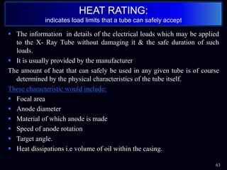  The information in details of the electrical loads which may be applied
to the X- Ray Tube without damaging it & the safe duration of such
loads.
 It is usually provided by the manufacturer
The amount of heat that can safely be used in any given tube is of course
determined by the physical characteristics of the tube itself.
These characteristic would include:
 Focal area
 Anode diameter
 Material of which anode is made
 Speed of anode rotation
 Target angle.
 Heat dissipations i.e volume of oil within the casing.
63
HEAT RATING:
indicates load limits that a tube can safely accept
 