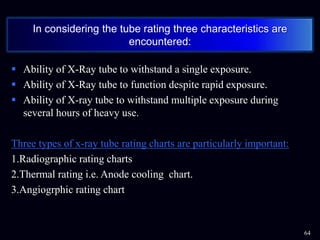  Ability of X-Ray tube to withstand a single exposure.
 Ability of X-Ray tube to function despite rapid exposure.
 Ability of X-ray tube to withstand multiple exposure during
several hours of heavy use.
Three types of x-ray tube rating charts are particularly important:
1.Radiographic rating charts
2.Thermal rating i.e. Anode cooling chart.
3.Angiogrphic rating chart
64
In considering the tube rating three characteristics are
encountered:
 