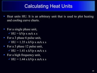  Heat units HU. It is an arbitrary unit that is used to plot heating
and cooling curve charts.
 For a single phase unit,
 HU = kVp x mA x s
 For a 3 phase 6 pulse unit,
 HU = 1.35 x kVp x mA x s
 For a 3 phase 12 pulse unit,
 HU = 1.41 x kVp x mA x s
 For a high frequency unit,
 HU = 1.44 x kVp x mA x s
68
Calculating Heat Units
 